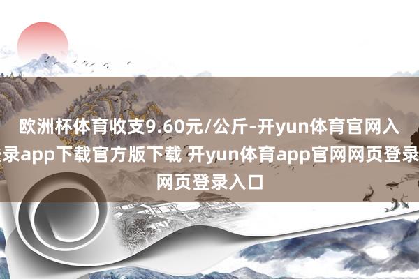 欧洲杯体育收支9.60元/公斤-开yun体育官网入口登录app下载官方版下载 开yun体育app官网网页登录入口
