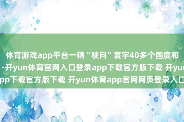 体育游戏app平台一辆“驶向”寰宇40多个国度和地区的客车……22日-开yun体育官网入口登录app下载官方版下载 开yun体育app官网网页登录入口