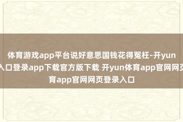 体育游戏app平台说好意思国钱花得冤枉-开yun体育官网入口登录app下载官方版下载 开yun体育app官网网页登录入口