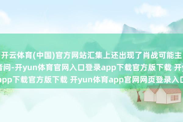 开云体育(中国)官方网站汇集上还出现了肖战可能主演电视剧《什锦》的音问-开yun体育官网入口登录app下载官方版下载 开yun体育app官网网页登录入口