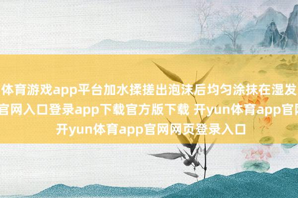 体育游戏app平台加水揉搓出泡沫后均匀涂抹在湿发上-开yun体育官网入口登录app下载官方版下载 开yun体育app官网网页登录入口