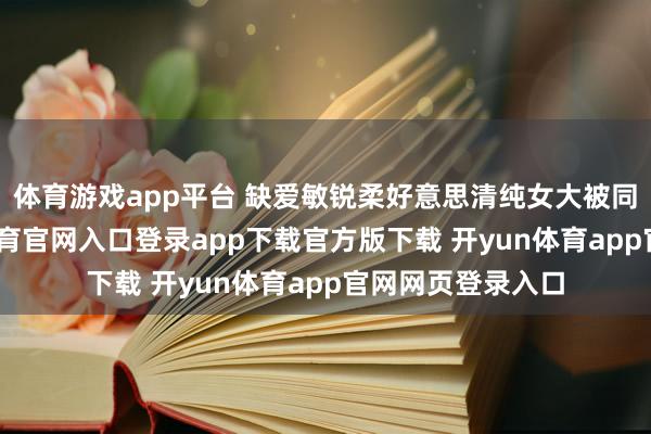 体育游戏app平台 缺爱敏锐柔好意思清纯女大被同学下药-开yun体育官网入口登录app下载官方版下载 开yun体育app官网网页登录入口
