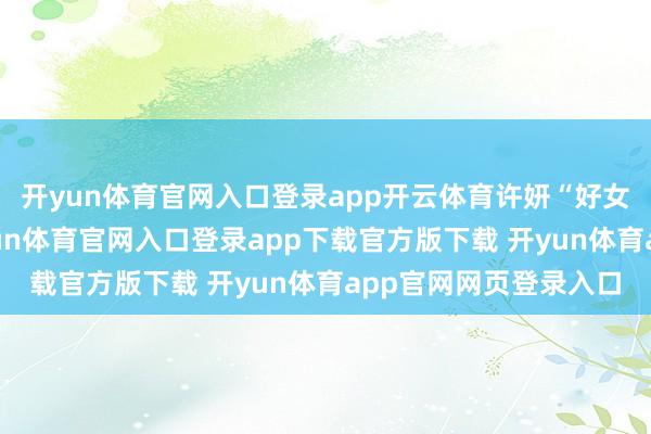 开yun体育官网入口登录app开云体育许妍“好女东说念主得名声-开yun体育官网入口登录app下载官方版下载 开yun体育app官网网页登录入口