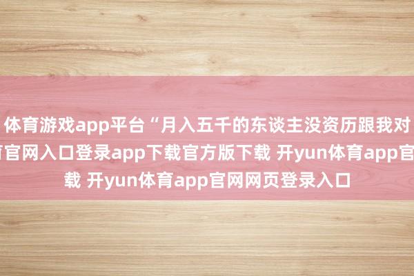 体育游戏app平台“月入五千的东谈主没资历跟我对话”-开yun体育官网入口登录app下载官方版下载 开yun体育app官网网页登录入口