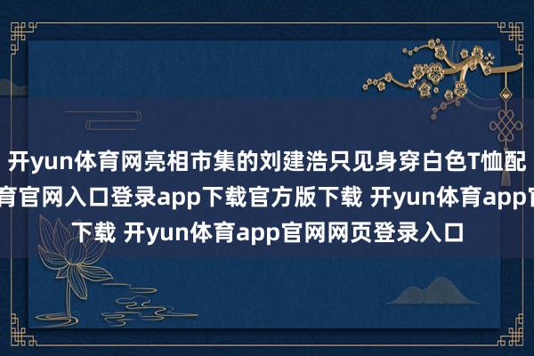 开yun体育网亮相市集的刘建浩只见身穿白色T恤配牛仔裤-开yun体育官网入口登录app下载官方版下载 开yun体育app官网网页登录入口