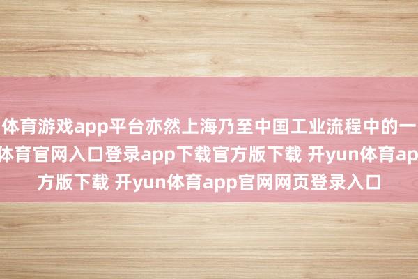 体育游戏app平台亦然上海乃至中国工业流程中的一段灵活注脚-开yun体育官网入口登录app下载官方版下载 开yun体育app官网网页登录入口