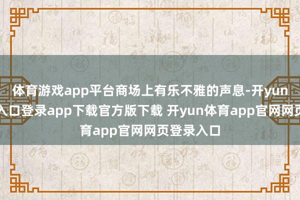 体育游戏app平台商场上有乐不雅的声息-开yun体育官网入口登录app下载官方版下载 开yun体育app官网网页登录入口