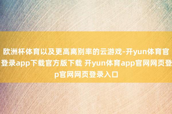 欧洲杯体育以及更高离别率的云游戏-开yun体育官网入口登录app下载官方版下载 开yun体育app官网网页登录入口