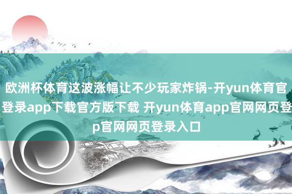 欧洲杯体育这波涨幅让不少玩家炸锅-开yun体育官网入口登录app下载官方版下载 开yun体育app官网网页登录入口