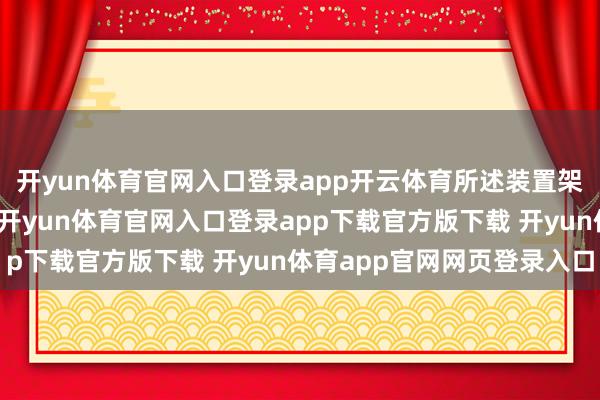 开yun体育官网入口登录app开云体育所述装置架内两头辞别开设滑槽-开yun体育官网入口登录app下载官方版下载 开yun体育app官网网页登录入口