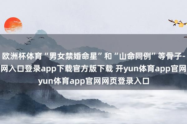 欧洲杯体育“男女禁婚命星”和“山命同例”等骨子-开yun体育官网入口登录app下载官方版下载 开yun体育app官网网页登录入口