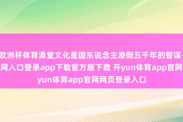 欧洲杯体育澡堂文化是国东说念主潦倒五千年的智谋-开yun体育官网入口登录app下载官方版下载 开yun体育app官网网页登录入口