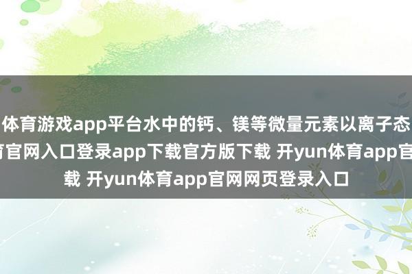 体育游戏app平台水中的钙、镁等微量元素以离子态存在-开yun体育官网入口登录app下载官方版下载 开yun体育app官网网页登录入口