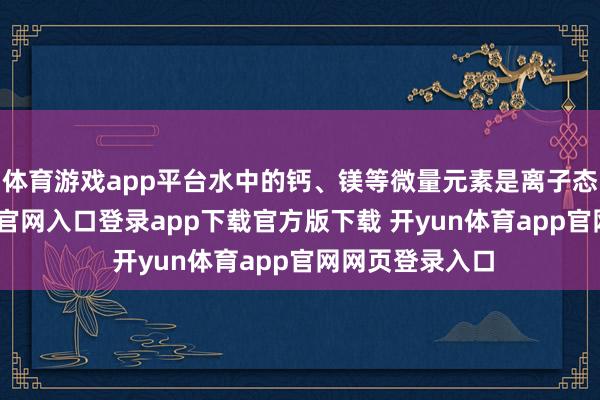 体育游戏app平台水中的钙、镁等微量元素是离子态的-开yun体育官网入口登录app下载官方版下载 开yun体育app官网网页登录入口