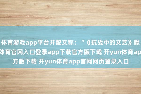 体育游戏app平台并配文称:“《抗战中的文艺》献艺圆满完了-开yun体育官网入口登录app下载官方版下载 开yun体育app官网网页登录入口