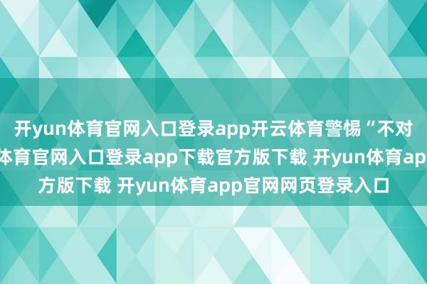 开yun体育官网入口登录app开云体育警惕“不对理廉价游”-开yun体育官网入口登录app下载官方版下载 开yun体育app官网网页登录入口
