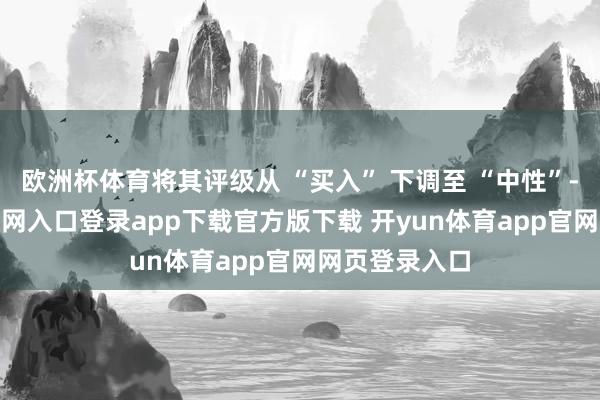 欧洲杯体育将其评级从 “买入” 下调至 “中性”-开yun体育官网入口登录app下载官方版下载 开yun体育app官网网页登录入口