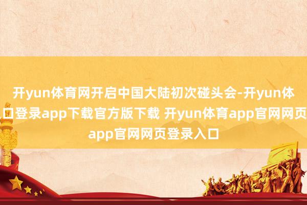 开yun体育网开启中国大陆初次碰头会-开yun体育官网入口登录app下载官方版下载 开yun体育app官网网页登录入口