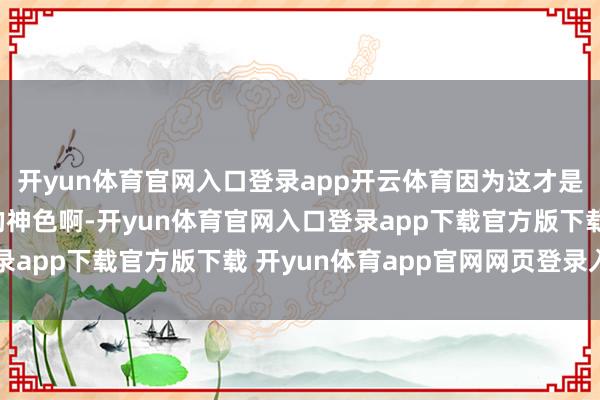 开yun体育官网入口登录app开云体育因为这才是“向往的生计”该有的神色啊-开yun体育官网入口登录app下载官方版下载 开yun体育app官网网页登录入口