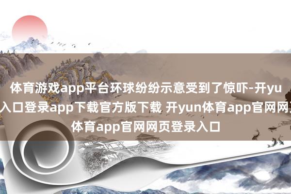 体育游戏app平台环球纷纷示意受到了惊吓-开yun体育官网入口登录app下载官方版下载 开yun体育app官网网页登录入口