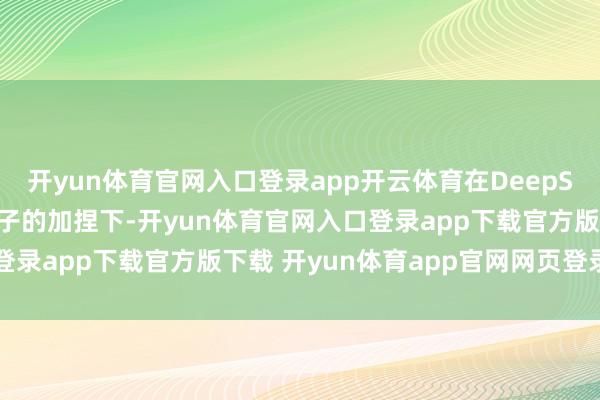 开yun体育官网入口登录app开云体育在DeepSeek和阶跃多模态大模子的加捏下-开yun体育官网入口登录app下载官方版下载 开yun体育app官网网页登录入口