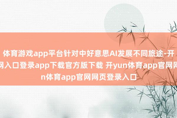 体育游戏app平台针对中好意思AI发展不同旅途-开yun体育官网入口登录app下载官方版下载 开yun体育app官网网页登录入口