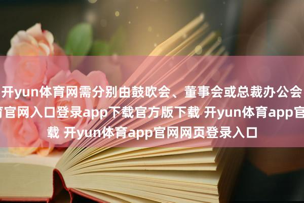 开yun体育网需分别由鼓吹会、董事会或总裁办公会审批-开yun体育官网入口登录app下载官方版下载 开yun体育app官网网页登录入口