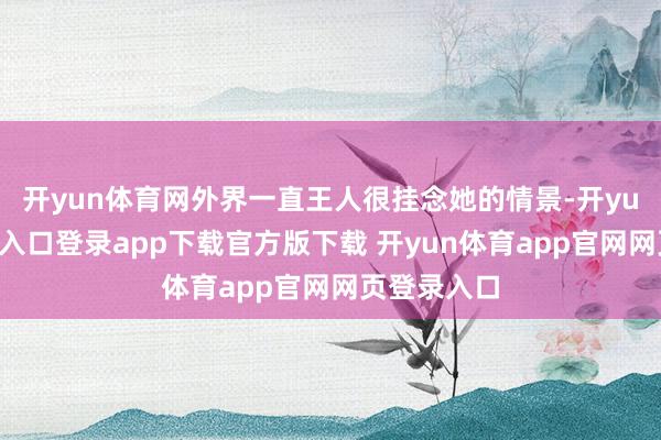 开yun体育网外界一直王人很挂念她的情景-开yun体育官网入口登录app下载官方版下载 开yun体育app官网网页登录入口
