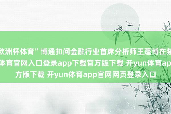 欧洲杯体育”博通扣问金融行业首席分析师王蓬博在禁受采访时说-开yun体育官网入口登录app下载官方版下载 开yun体育app官网网页登录入口