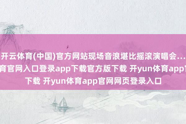 开云体育(中国)官方网站现场音浪堪比摇滚演唱会……行吧-开yun体育官网入口登录app下载官方版下载 开yun体育app官网网页登录入口