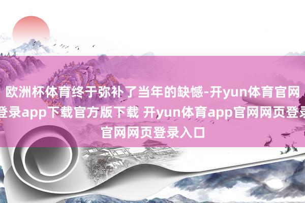 欧洲杯体育终于弥补了当年的缺憾-开yun体育官网入口登录app下载官方版下载 开yun体育app官网网页登录入口