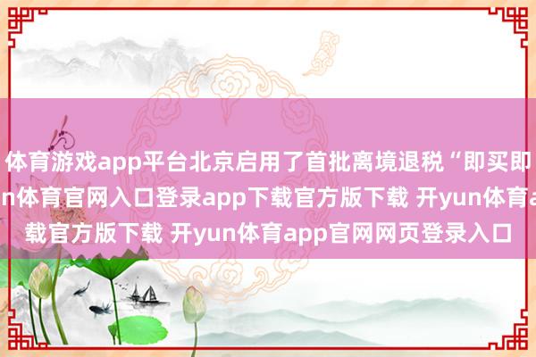 体育游戏app平台北京启用了首批离境退税“即买即退”汇注退付点-开yun体育官网入口登录app下载官方版下载 开yun体育app官网网页登录入口