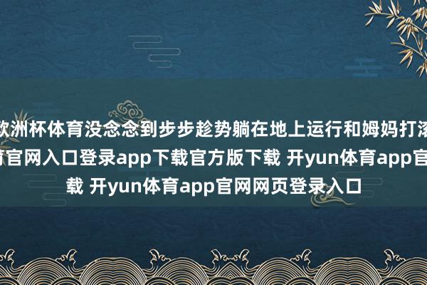 欧洲杯体育没念念到步步趁势躺在地上运行和姆妈打滚撒野-开yun体育官网入口登录app下载官方版下载 开yun体育app官网网页登录入口