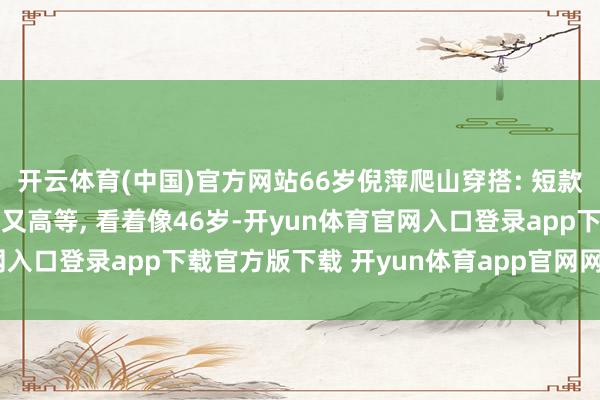 开云体育(中国)官方网站66岁倪萍爬山穿搭: 短款羽绒服+阔腿裤, 复旧又高等, 看着像46岁-开yun体育官网入口登录app下载官方版下载 开yun体育app官网网页登录入口