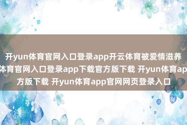 开yun体育官网入口登录app开云体育被爱情滋养得容光忻悦-开yun体育官网入口登录app下载官方版下载 开yun体育app官网网页登录入口