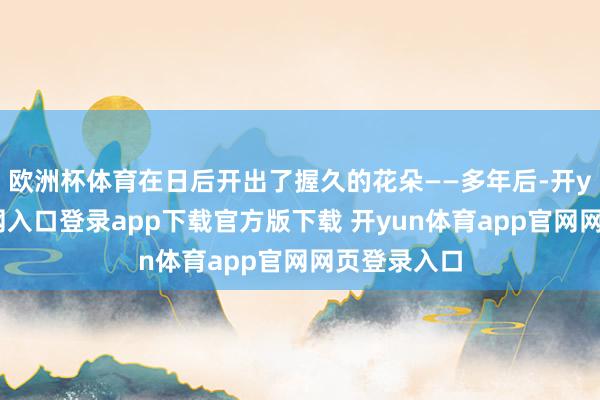 欧洲杯体育在日后开出了握久的花朵——多年后-开yun体育官网入口登录app下载官方版下载 开yun体育app官网网页登录入口