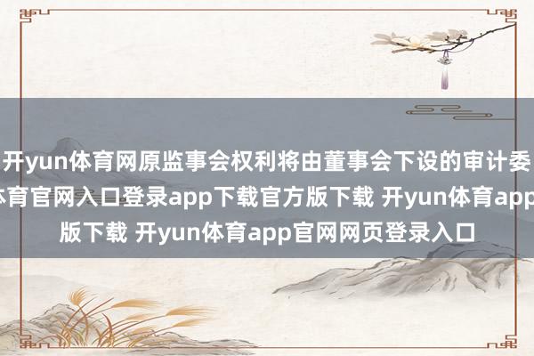 开yun体育网原监事会权利将由董事会下设的审计委员会愚弄-开yun体育官网入口登录app下载官方版下载 开yun体育app官网网页登录入口