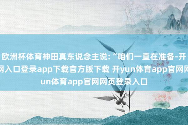 欧洲杯体育神田真东说念主说:“咱们一直在准备-开yun体育官网入口登录app下载官方版下载 开yun体育app官网网页登录入口