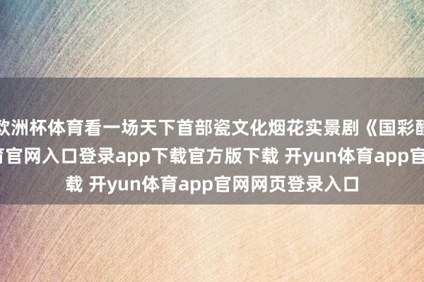 欧洲杯体育看一场天下首部瓷文化烟花实景剧《国彩醴陵》-开yun体育官网入口登录app下载官方版下载 开yun体育app官网网页登录入口