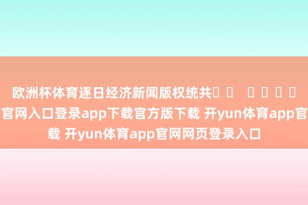 欧洲杯体育 逐日经济新闻版权统共 -开yun体育官网入口登录app下载官方版下载 开yun体育app官网网页登录入口
