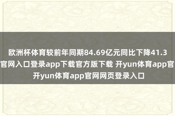 欧洲杯体育较前年同期84.69亿元同比下降41.34%-开yun体育官网入口登录app下载官方版下载 开yun体育app官网网页登录入口