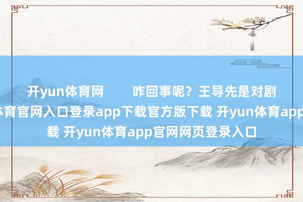 开yun体育网 咋回事呢?王导先是对剧情不舒心-开yun体育官网入口登录app下载官方版下载 开yun体育app官网网页登录入口