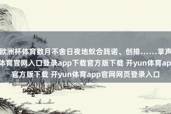 欧洲杯体育数月不舍日夜地蚁合践诺、创排……掌声响起的时候-开yun体育官网入口登录app下载官方版下载 开yun体育app官网网页登录入口