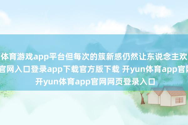 体育游戏app平台但每次的簇新感仍然让东说念主欢叫-开yun体育官网入口登录app下载官方版下载 开yun体育app官网网页登录入口