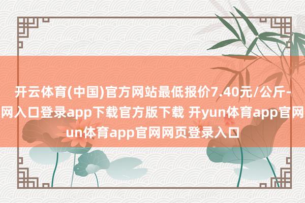 开云体育(中国)官方网站最低报价7.40元/公斤-开yun体育官网入口登录app下载官方版下载 开yun体育app官网网页登录入口