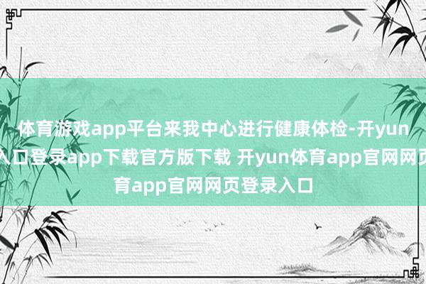体育游戏app平台来我中心进行健康体检-开yun体育官网入口登录app下载官方版下载 开yun体育app官网网页登录入口