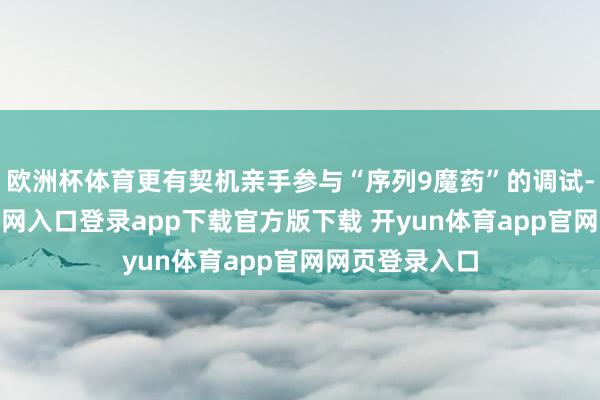 欧洲杯体育更有契机亲手参与“序列9魔药”的调试-开yun体育官网入口登录app下载官方版下载 开yun体育app官网网页登录入口