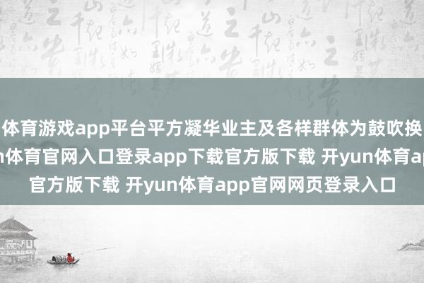 体育游戏app平台平方凝华业主及各样群体为鼓吹换届王人心聚力-开yun体育官网入口登录app下载官方版下载 开yun体育app官网网页登录入口