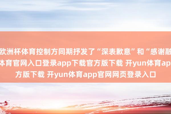 欧洲杯体育控制方同期抒发了“深表歉意”和“感谢融会”的格调-开yun体育官网入口登录app下载官方版下载 开yun体育app官网网页登录入口
