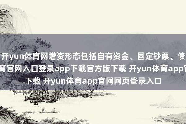 开yun体育网增资形态包括自有资金、固定钞票、债转股等-开yun体育官网入口登录app下载官方版下载 开yun体育app官网网页登录入口